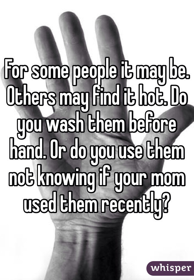 For some people it may be. Others may find it hot. Do you wash them before hand. Or do you use them not knowing if your mom used them recently?