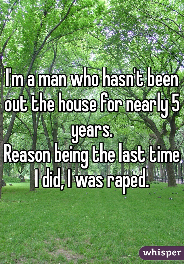 I'm a man who hasn't been out the house for nearly 5 years. 
Reason being the last time I did, I was raped.
