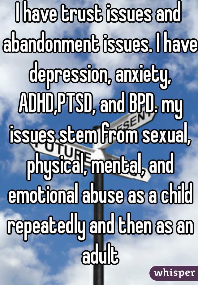 I have trust issues and abandonment issues. I have depression, anxiety, ADHD,PTSD, and BPD. my issues stem from sexual, physical, mental, and emotional abuse as a child repeatedly and then as an adult