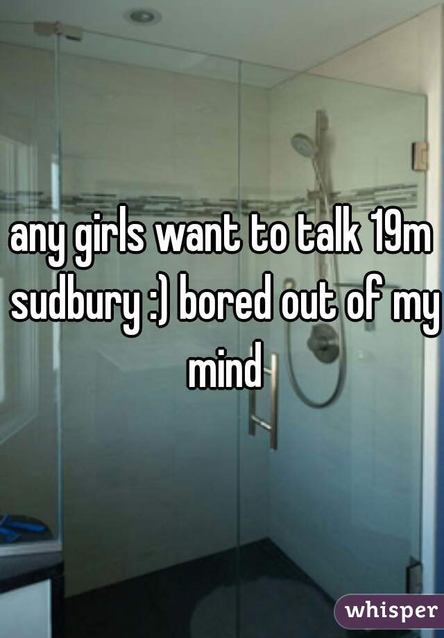 any girls want to talk 19m sudbury :) bored out of my mind