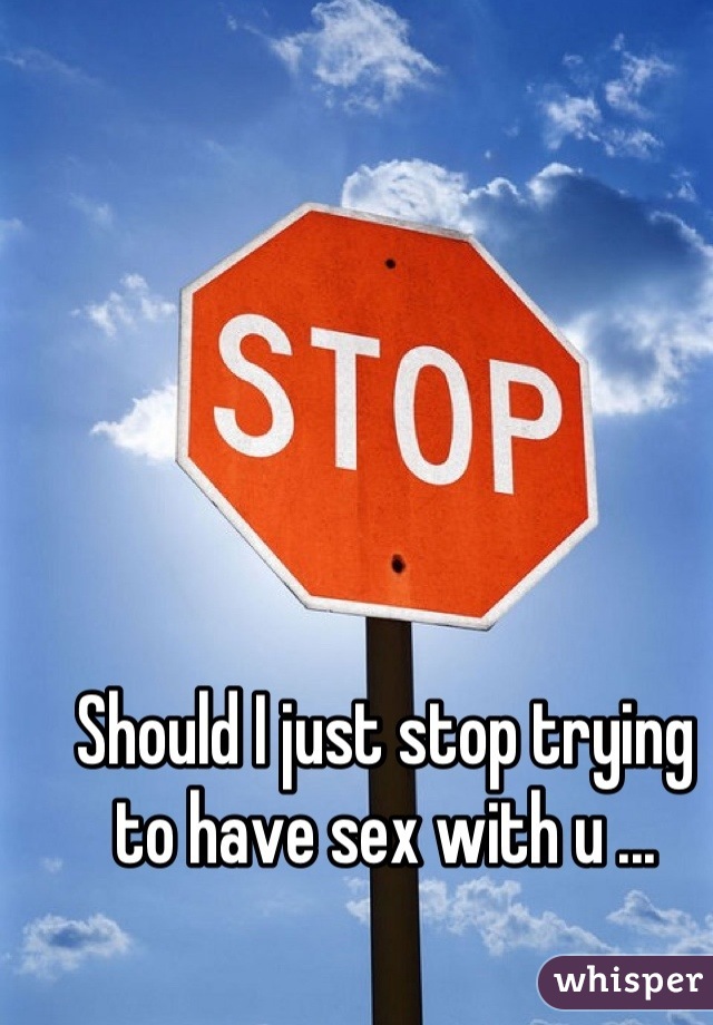 Should I just stop trying to have sex with u ...