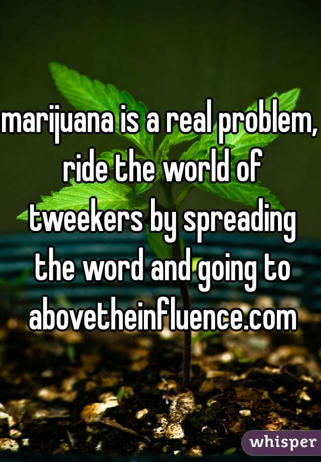 marijuana is a real problem, ride the world of tweekers by spreading the word and going to abovetheinfluence.com