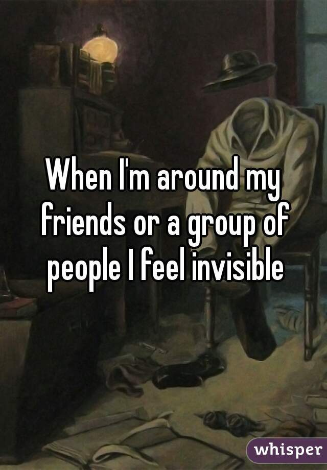 When I'm around my friends or a group of people I feel invisible
