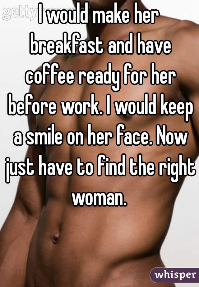 I would make her breakfast and have coffee ready for her before work. I would keep a smile on her face. Now just have to find the right woman. 