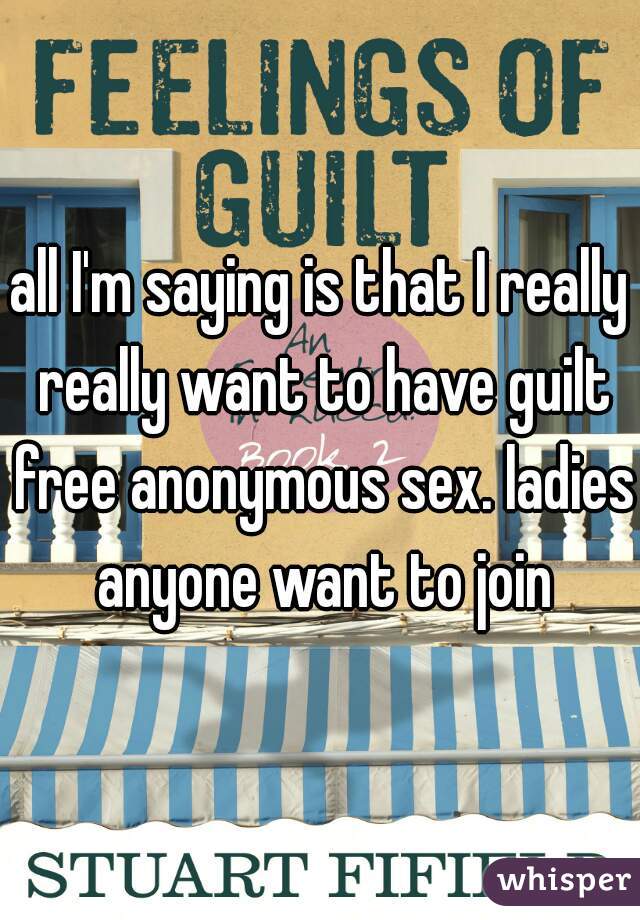 all I'm saying is that I really really want to have guilt free anonymous sex. ladies anyone want to join