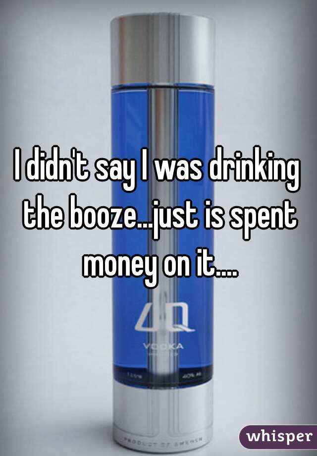 I didn't say I was drinking the booze...just is spent money on it....