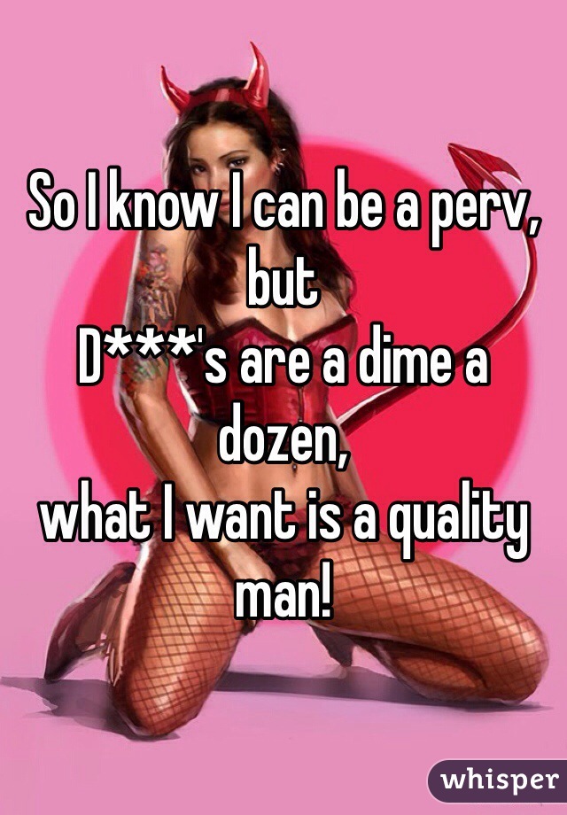 So I know I can be a perv, but 
D***'s are a dime a dozen, 
what I want is a quality man!