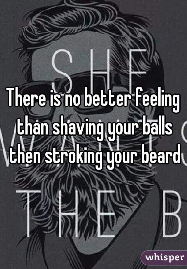 There is no better feeling than shaving your balls then stroking your beard