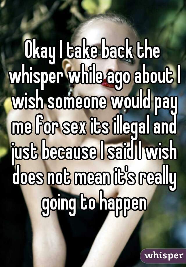 Okay I take back the whisper while ago about I wish someone would pay me for sex its illegal and just because I said I wish does not mean it's really going to happen