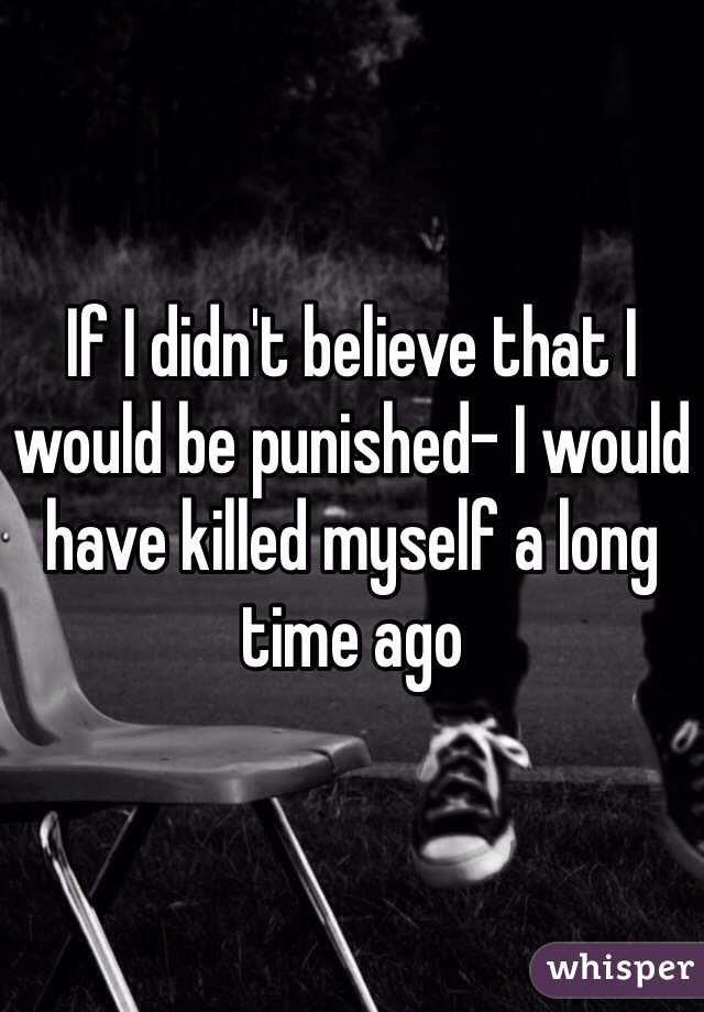 If I didn't believe that I would be punished- I would have killed myself a long time ago