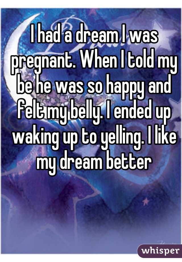 I had a dream I was pregnant. When I told my be he was so happy and felt my belly. I ended up waking up to yelling. I like my dream better