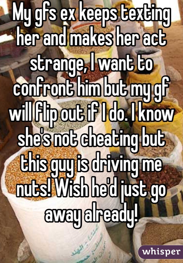My gfs ex keeps texting her and makes her act strange, I want to confront him but my gf will flip out if I do. I know she's not cheating but this guy is driving me nuts! Wish he'd just go away already!