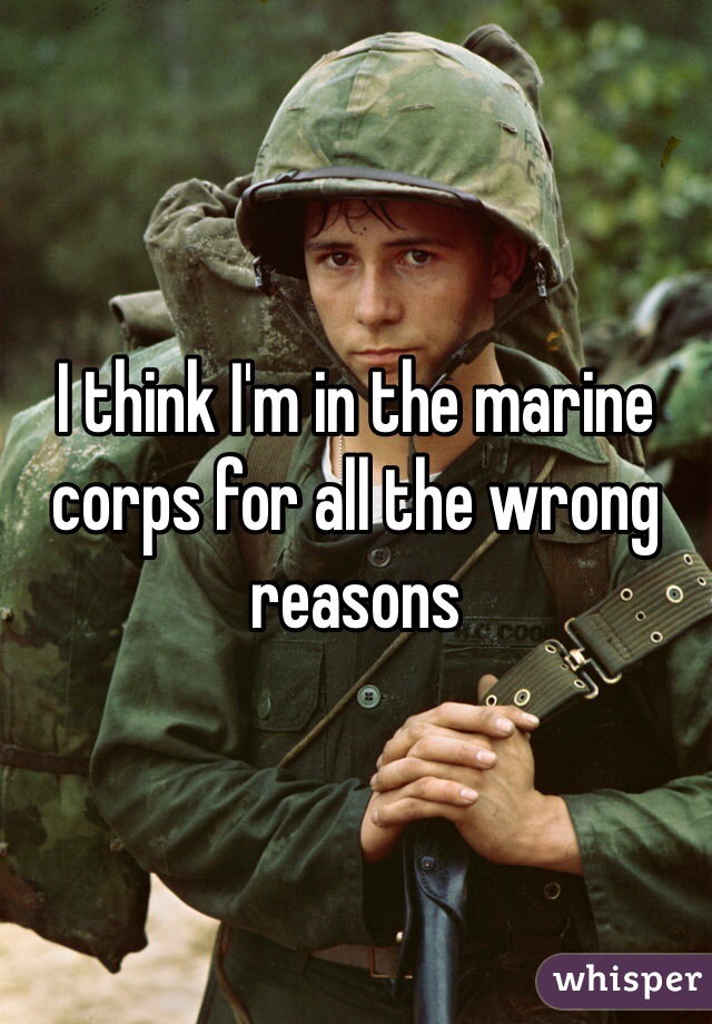 I think I'm in the marine corps for all the wrong reasons 
