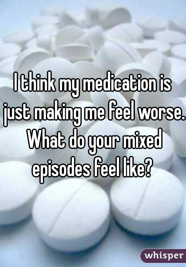I think my medication is just making me feel worse. What do your mixed episodes feel like? 