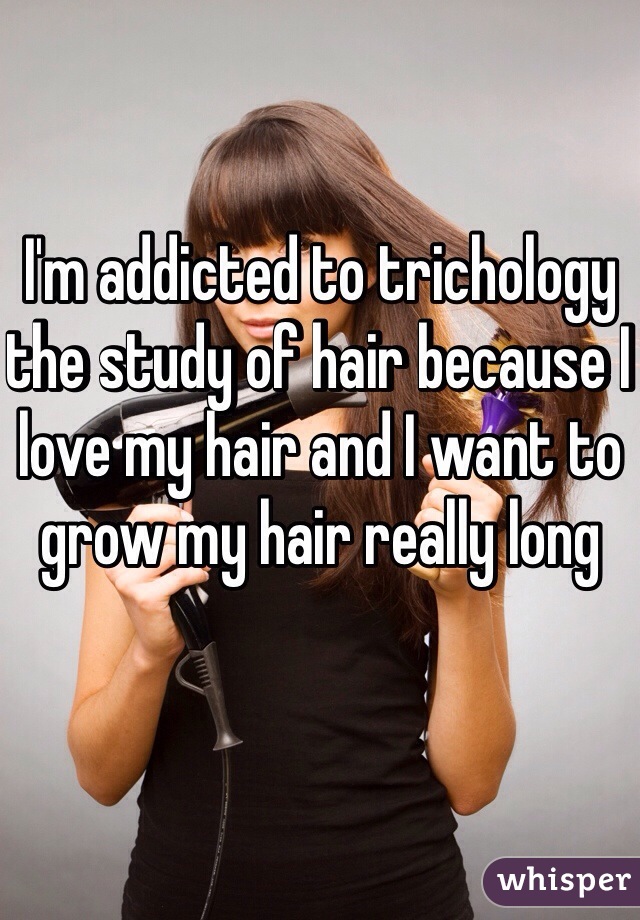 I'm addicted to trichology the study of hair because I love my hair and I want to grow my hair really long 
