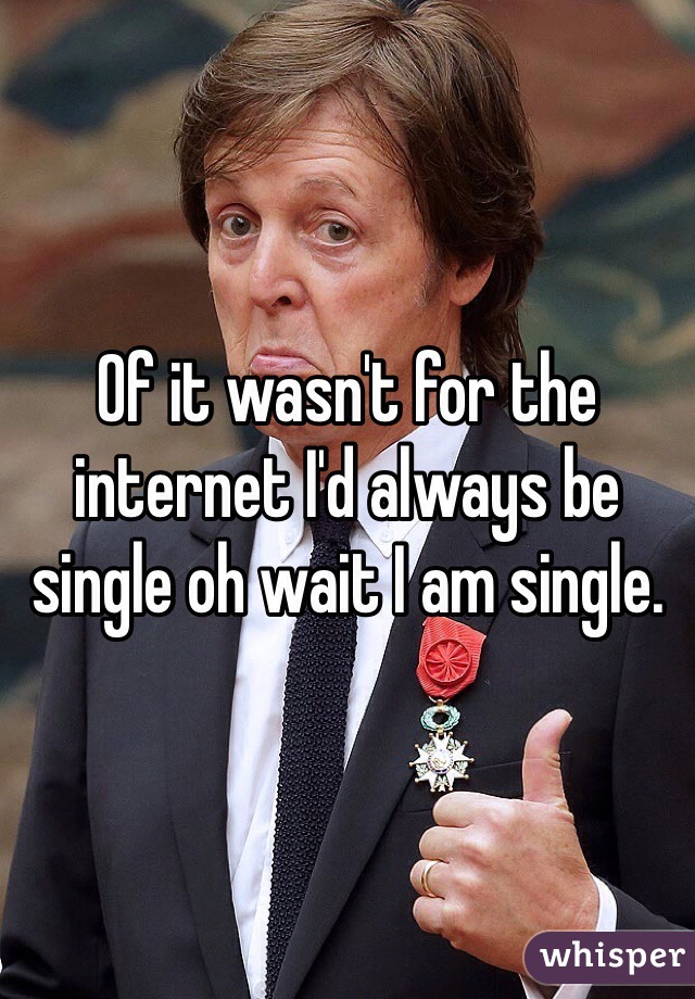 Of it wasn't for the internet I'd always be single oh wait I am single.
