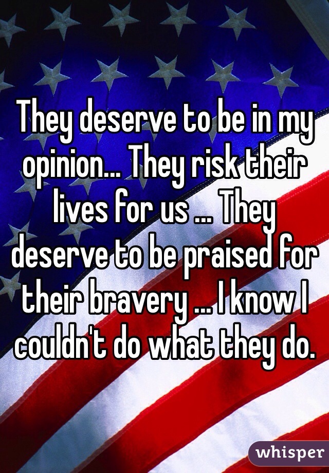 They deserve to be in my opinion... They risk their lives for us ... They deserve to be praised for their bravery ... I know I couldn't do what they do. 