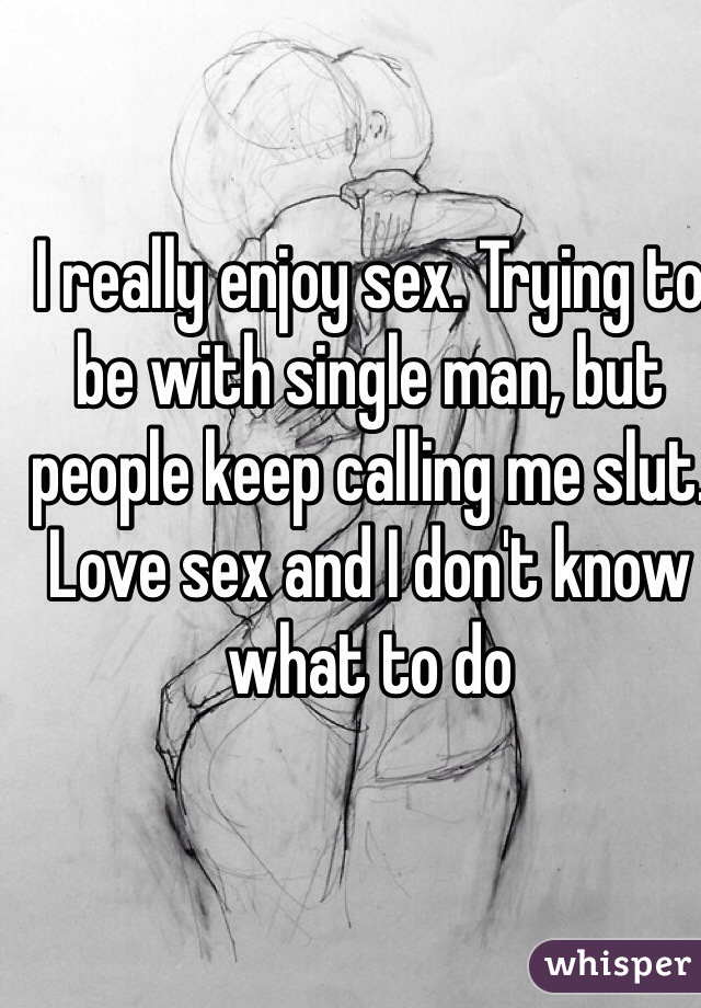 I really enjoy sex. Trying to be with single man, but people keep calling me slut. Love sex and I don't know what to do