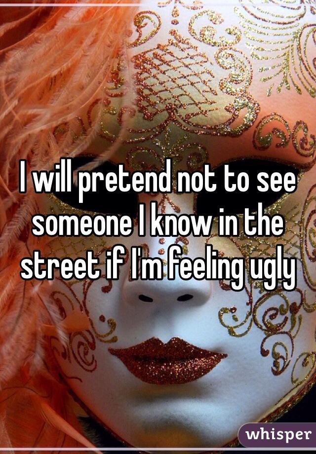 I will pretend not to see someone I know in the street if I'm feeling ugly 