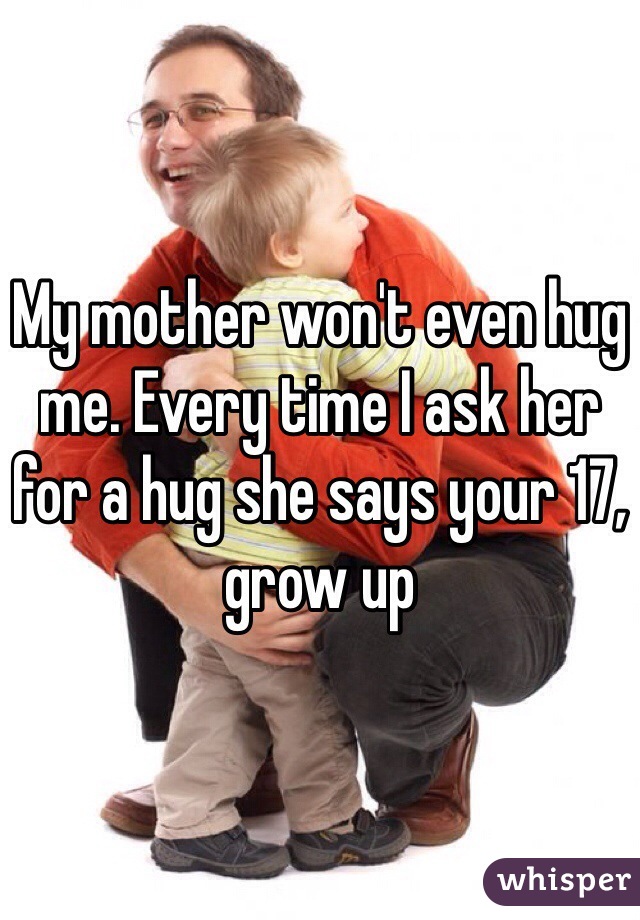 My mother won't even hug me. Every time I ask her for a hug she says your 17, grow up