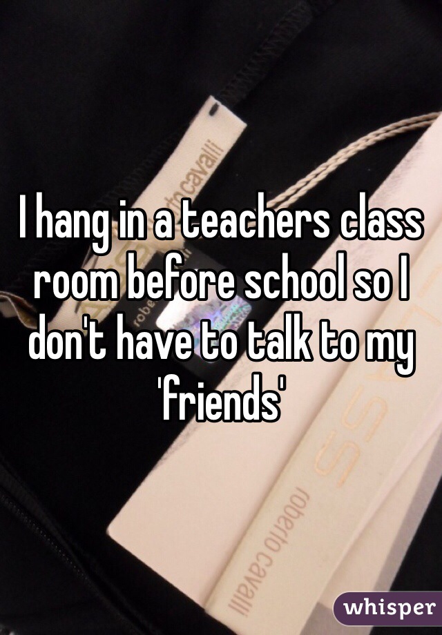 I hang in a teachers class room before school so I don't have to talk to my 'friends' 