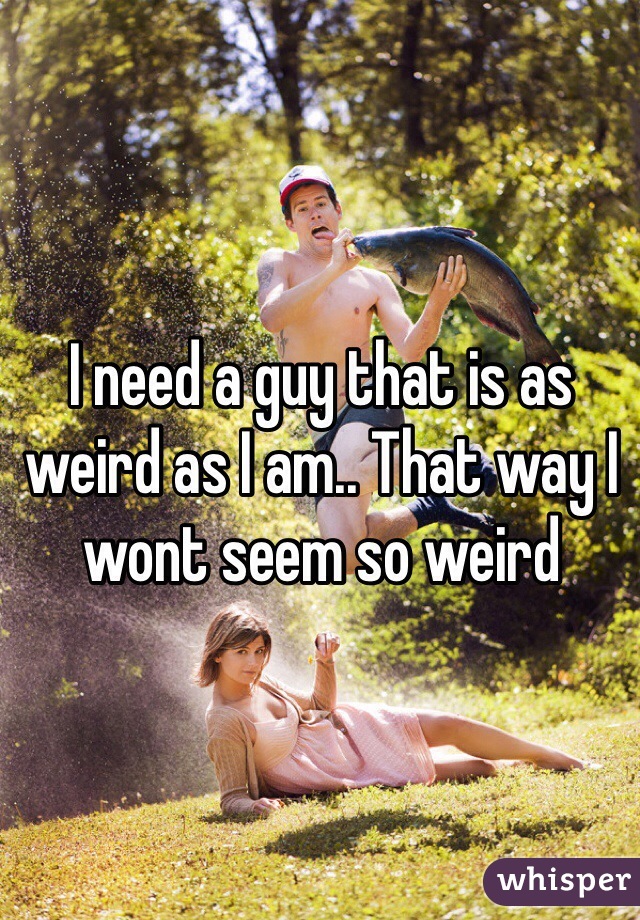 I need a guy that is as weird as I am.. That way I wont seem so weird 