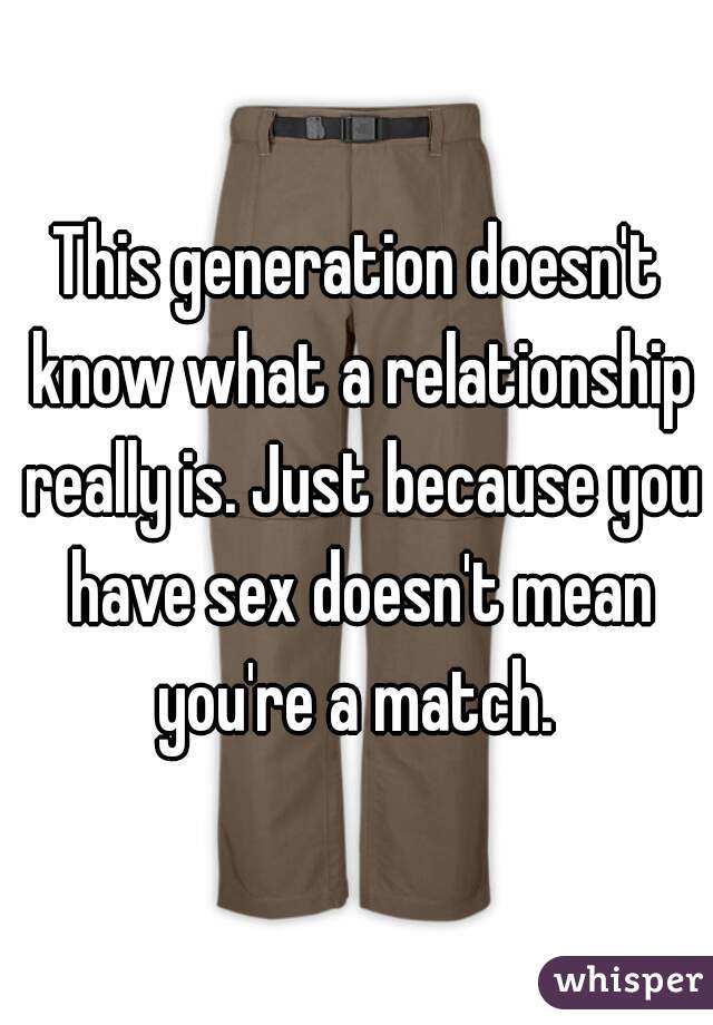 This generation doesn't know what a relationship really is. Just because you have sex doesn't mean you're a match. 