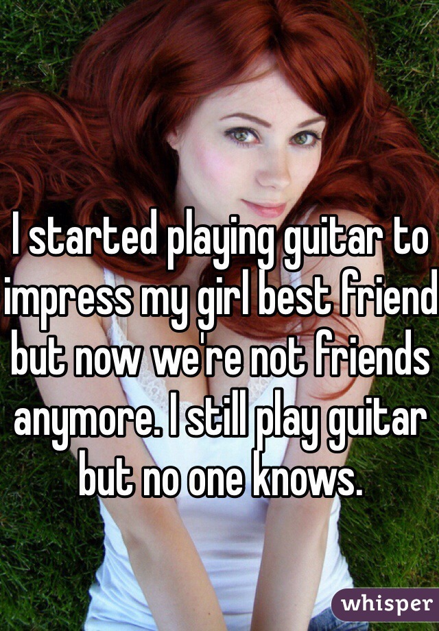 I started playing guitar to impress my girl best friend but now we're not friends anymore. I still play guitar but no one knows.
