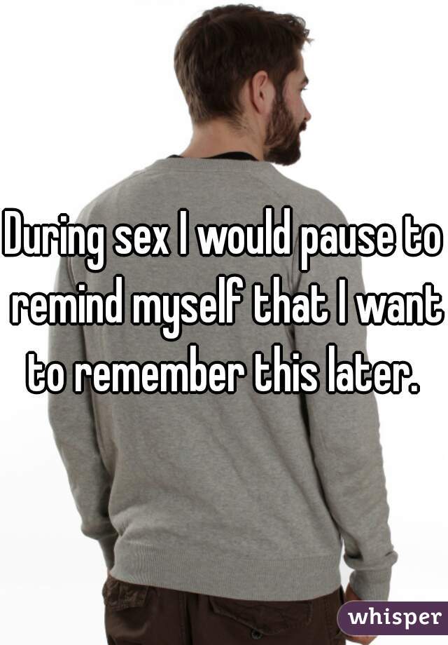 During sex I would pause to remind myself that I want to remember this later. 