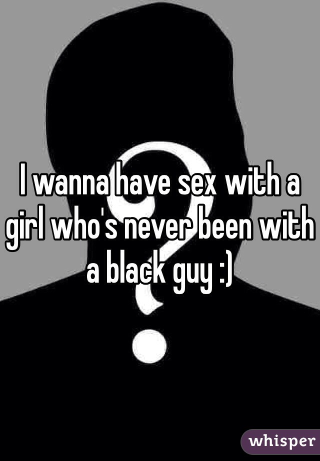 I wanna have sex with a girl who's never been with a black guy :)