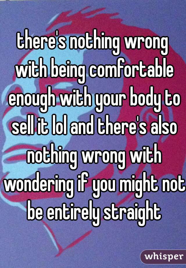 there's nothing wrong with being comfortable enough with your body to sell it lol and there's also nothing wrong with wondering if you might not be entirely straight