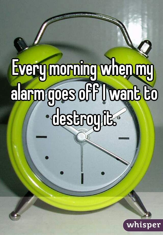 Every morning when my alarm goes off I want to destroy it.