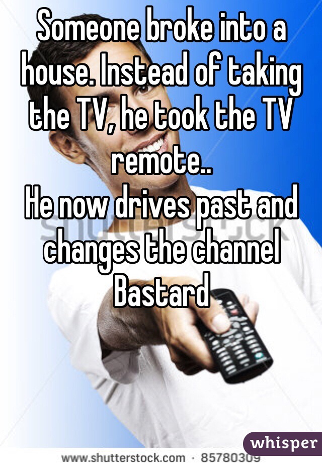 Someone broke into a house. Instead of taking the TV, he took the TV remote..
He now drives past and changes the channel
Bastard