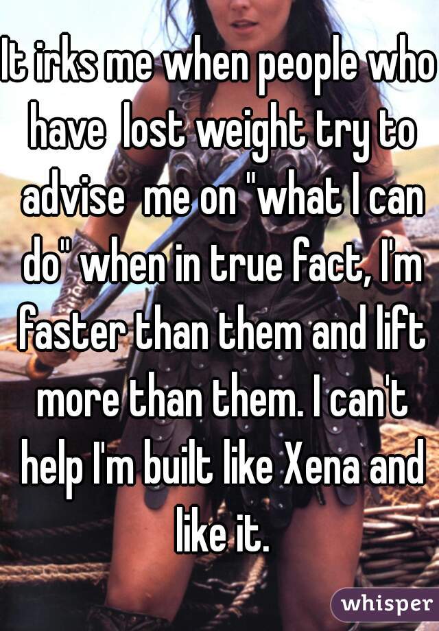 It irks me when people who have  lost weight try to advise  me on "what I can do" when in true fact, I'm faster than them and lift more than them. I can't help I'm built like Xena and like it.