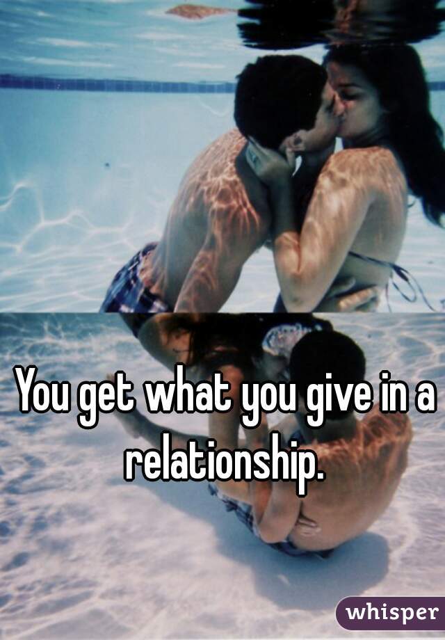 You get what you give in a relationship. 