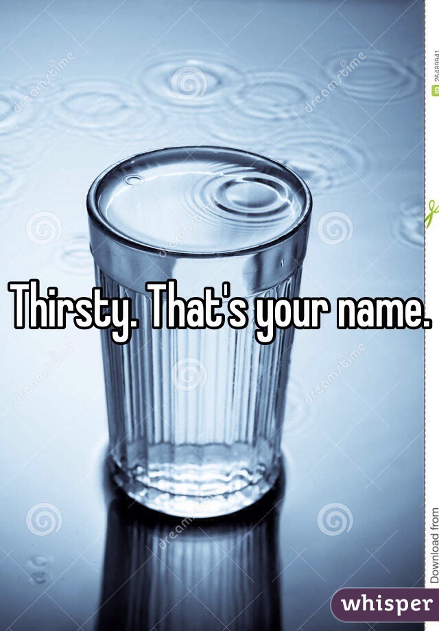 Thirsty. That's your name.