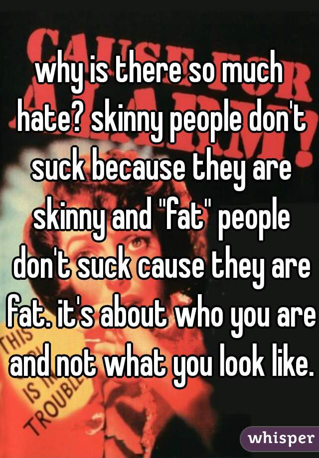 why is there so much hate? skinny people don't suck because they are skinny and "fat" people don't suck cause they are fat. it's about who you are and not what you look like.