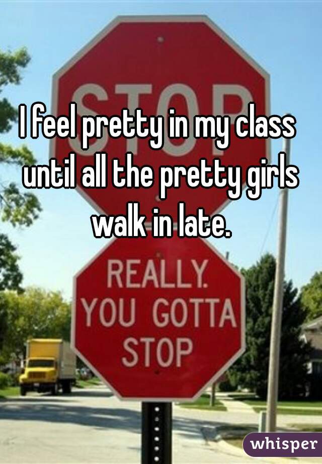 I feel pretty in my class until all the pretty girls walk in late.