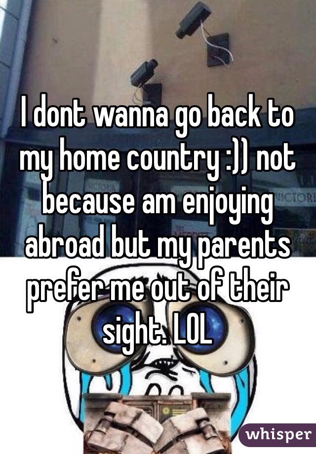 I dont wanna go back to my home country :)) not because am enjoying abroad but my parents prefer me out of their sight. LOL