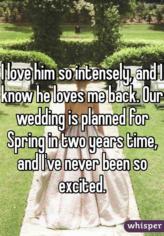 I love him so intensely, and I know he loves me back. Our wedding is planned for Spring in two years time, and I've never been so excited.