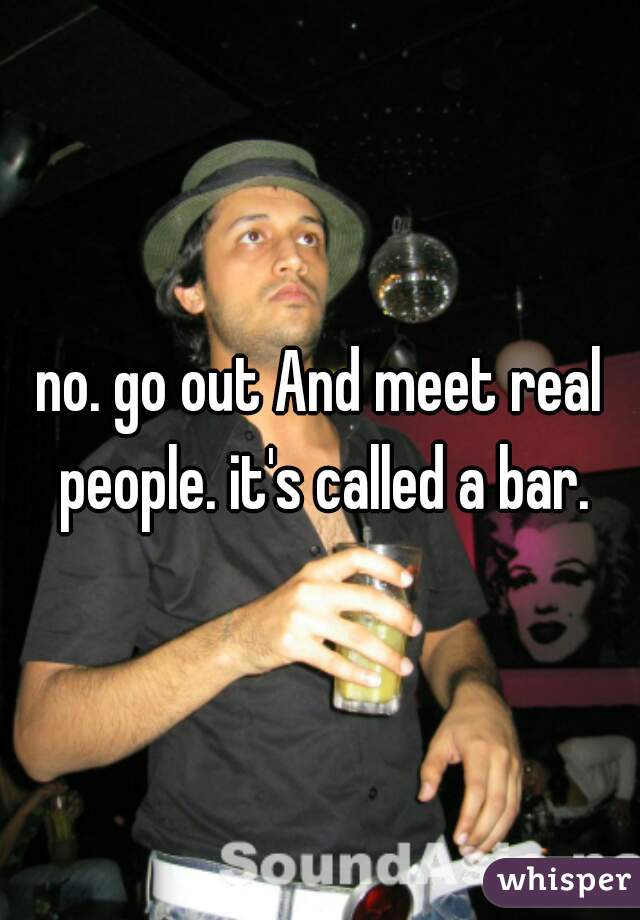 no. go out And meet real people. it's called a bar.