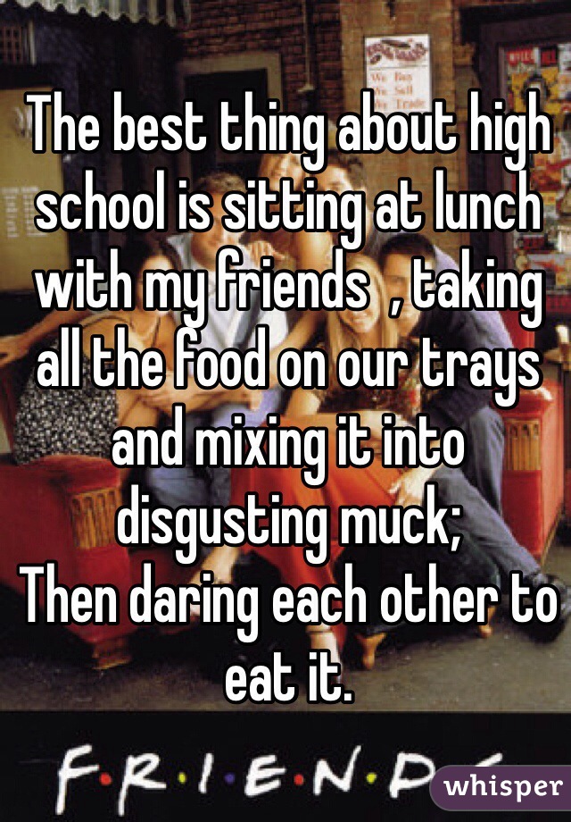 The best thing about high school is sitting at lunch with my friends  , taking all the food on our trays and mixing it into disgusting muck;
Then daring each other to eat it. 