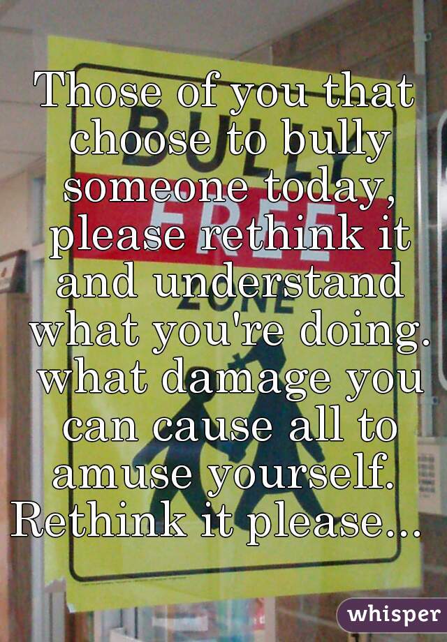 Those of you that choose to bully someone today, please rethink it and understand what you're doing. what damage you can cause all to amuse yourself. 
Rethink it please... 