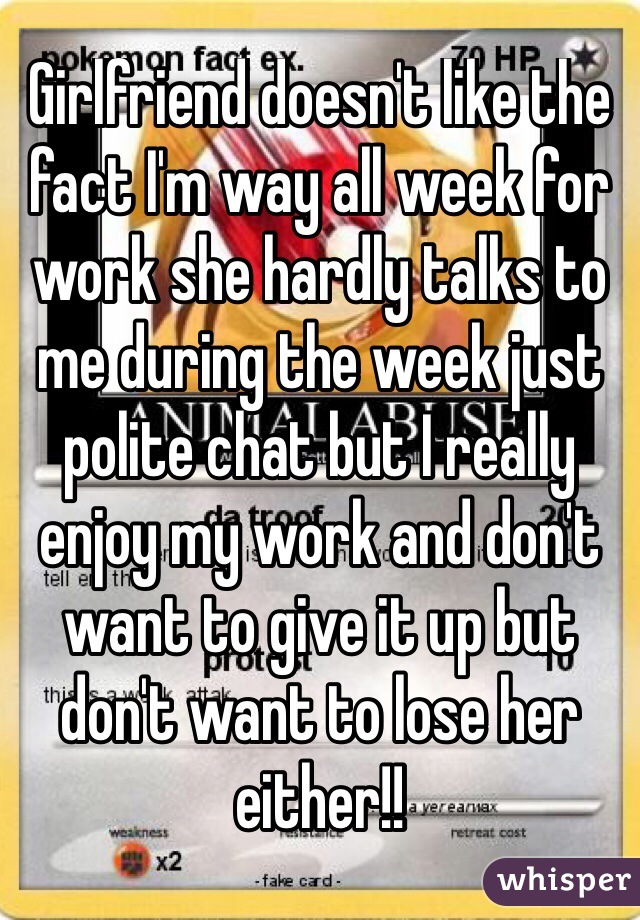 Girlfriend doesn't like the fact I'm way all week for work she hardly talks to me during the week just polite chat but I really enjoy my work and don't want to give it up but don't want to lose her either!! 
