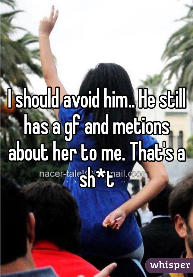 I should avoid him.. He still has a gf and metions about her to me. That's a sh*t