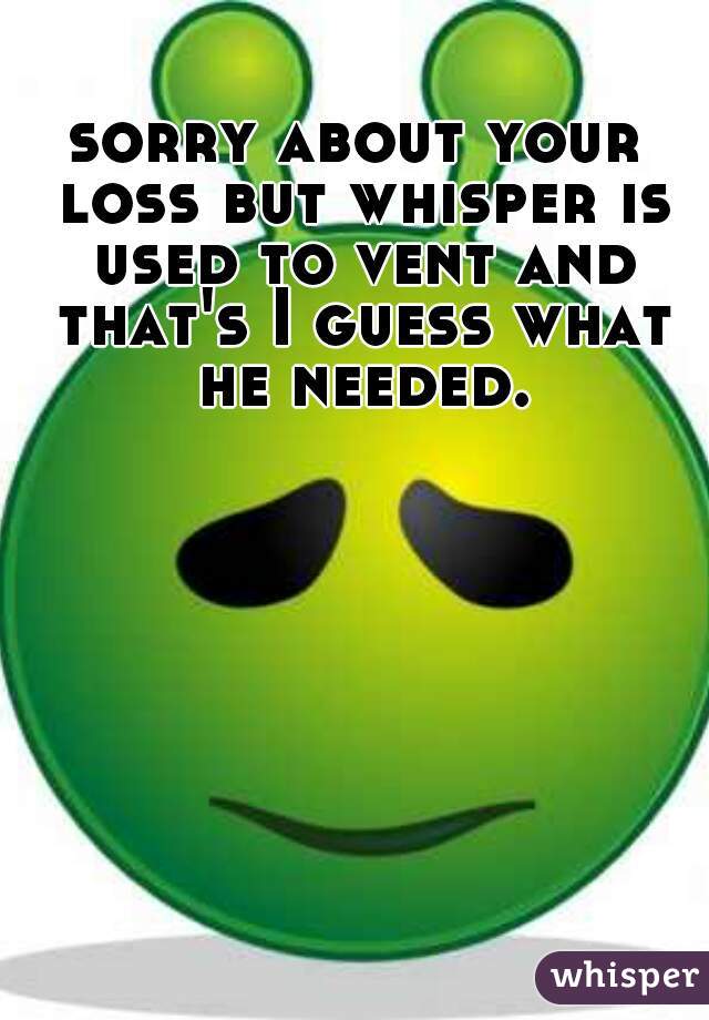 sorry about your loss but whisper is used to vent and that's I guess what he needed.