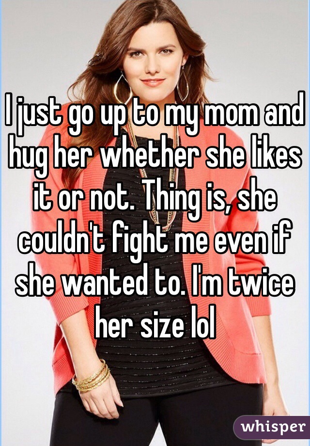 I just go up to my mom and hug her whether she likes it or not. Thing is, she couldn't fight me even if she wanted to. I'm twice her size lol
