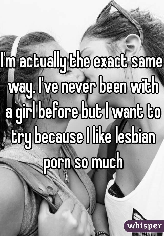 I'm actually the exact same way. I've never been with a girl before but I want to try because I like lesbian porn so much