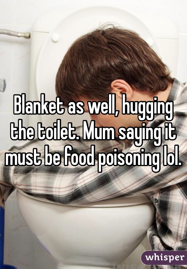 Blanket as well, hugging the toilet. Mum saying it must be food poisoning lol. 