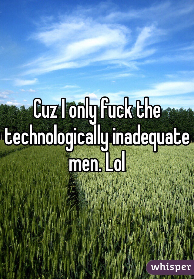 Cuz I only fuck the technologically inadequate men. Lol 